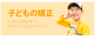 子どもの矯正 CHILDREN'S ORTHODONTICS